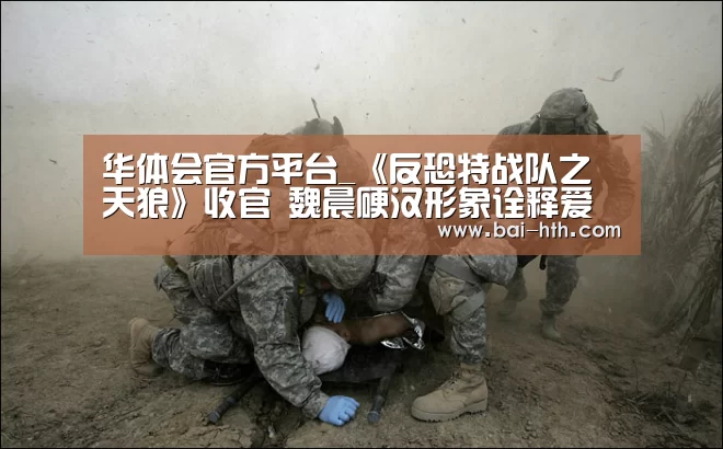 华体会官方平台_《反恐特战队之天狼》收官 魏晨硬汉形象诠释爱国魂(图1) 华体会官方网站入口